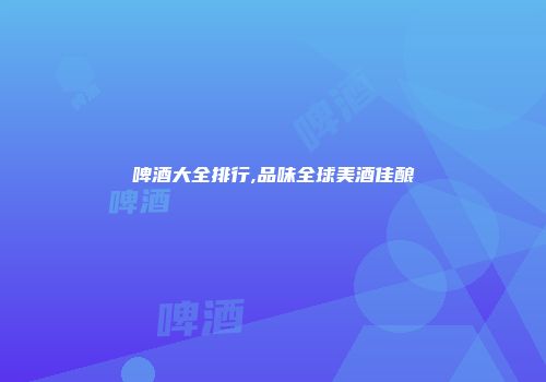啤酒大全排行,品味全球美酒佳酿