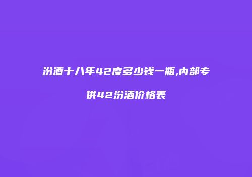 汾酒十八年42度多少钱一瓶,内部专供42汾酒价格表