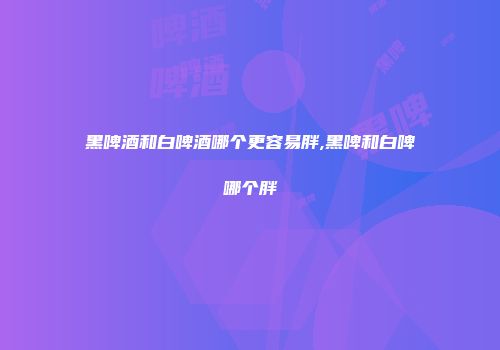 黑啤酒和白啤酒哪个更容易胖,黑啤和白啤哪个胖