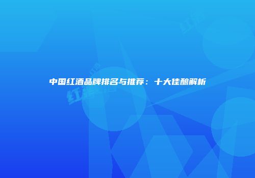 中国红酒品牌排名与推荐：十大佳酿解析
