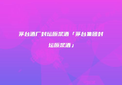 茅台酒厂封坛原浆酒「茅台集团封坛原浆酒」