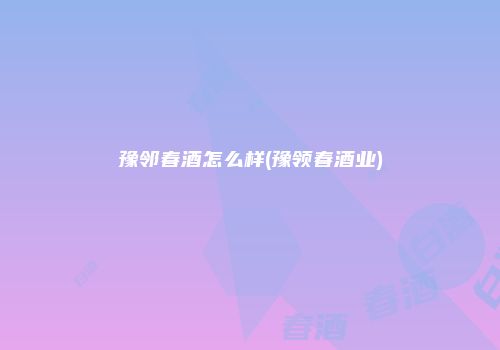 豫邻春酒怎么样(豫领春酒业)