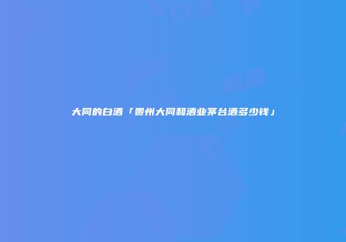 大同的白酒「贵州大同和酒业茅台酒多少钱」