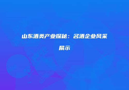山东酒类产业探秘：名酒企业风采展示