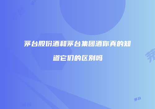 茅台股份酒和茅台集团酒你真的知道它们的区别吗