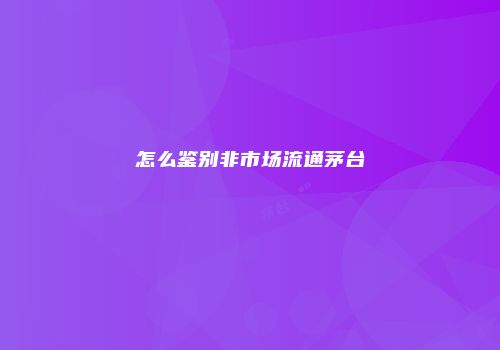 怎么鉴别非市场流通茅台