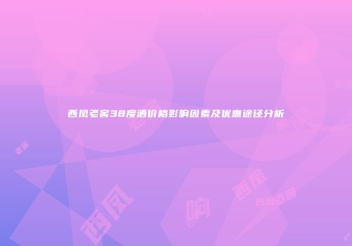 西凤老窖38度酒价格影响因素及优惠途径分析