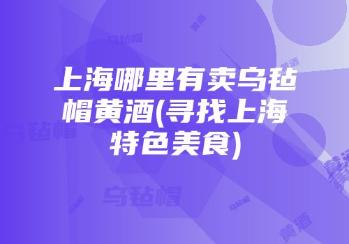 上海哪里有卖乌毡帽黄酒(寻找上海特色美食)