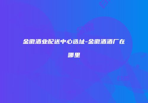 金徽酒业配送中心选址-金徽酒酒厂在哪里