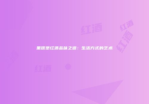 黑啥堡红酒品味之道：生活方式的艺术