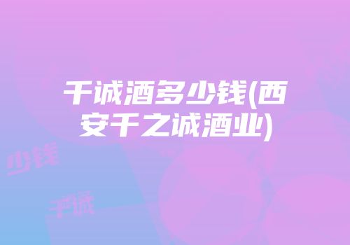 千诚酒多少钱(西安千之诚酒业)