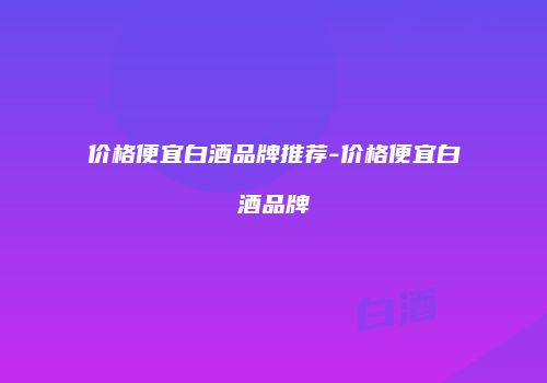 价格便宜白酒品牌推荐-价格便宜白酒品牌