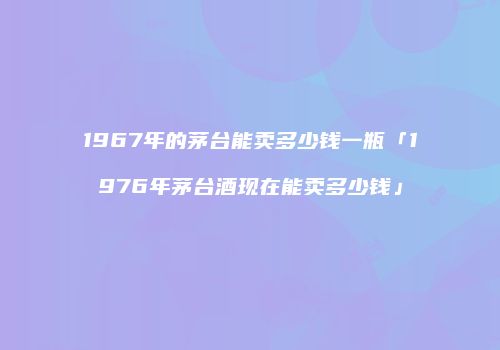 1967年的茅台能卖多少钱一瓶「1976年茅台酒现在能卖多少钱」