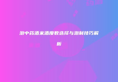 泡中药酒米酒度数选择与泡制技巧解析