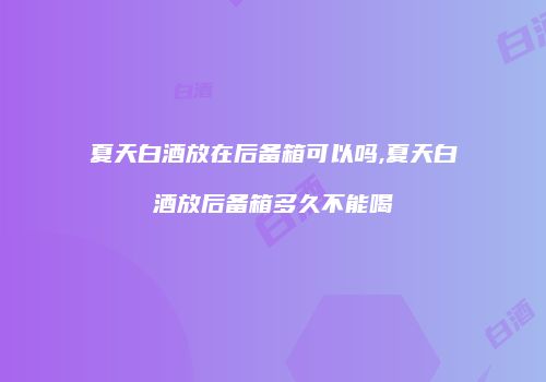 夏天白酒放在后备箱可以吗,夏天白酒放后备箱多久不能喝