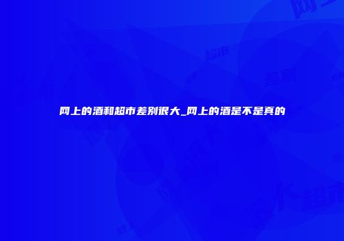 网上的酒和超市差别很大_网上的酒是不是真的
