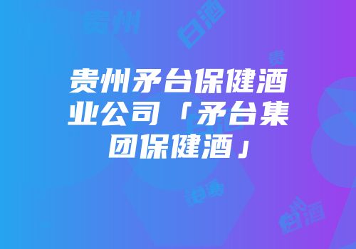 贵州矛台保健酒业公司「矛台集团保健酒」