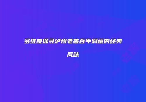 多维度探寻泸州老窖百年洞藏的经典风味