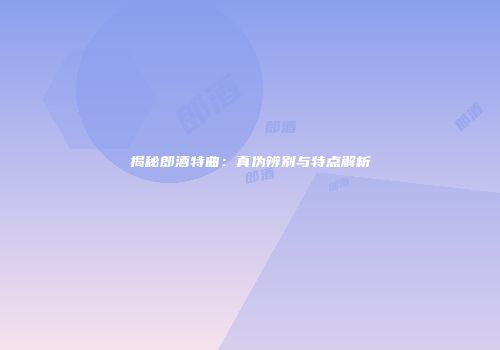 揭秘郎酒特曲：真伪辨别与特点解析