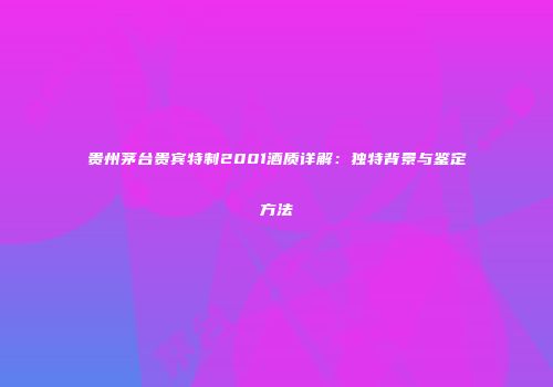 贵州茅台贵宾特制2001酒质详解：独特背景与鉴定方法