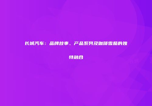 长城汽车：品牌故事、产品系列及咖啡雪茄的独特融合