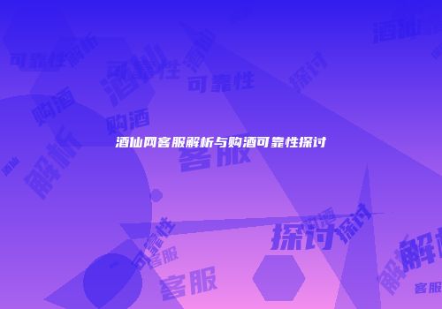 酒仙网客服解析与购酒可靠性探讨