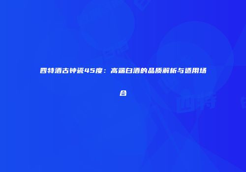四特酒古钟瓷45度：高端白酒的品质解析与适用场合
