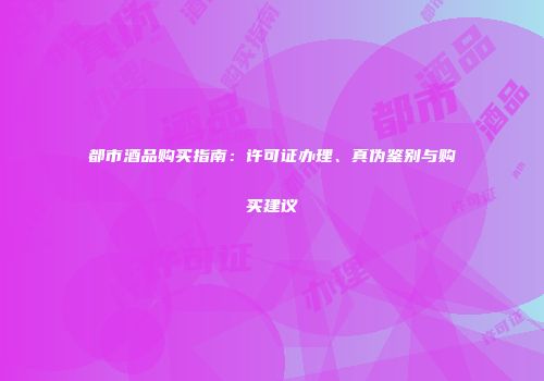 都市酒品购买指南：许可证办理、真伪鉴别与购买建议