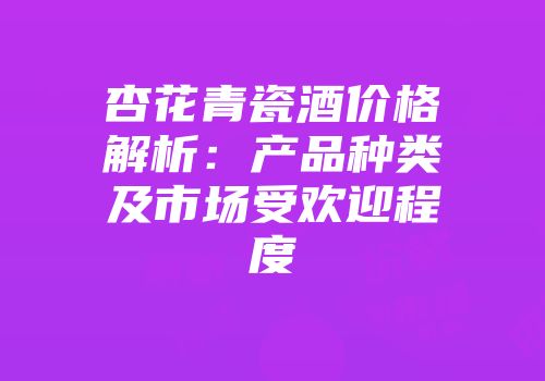 杏花青瓷酒价格解析：产品种类及市场受欢迎程度