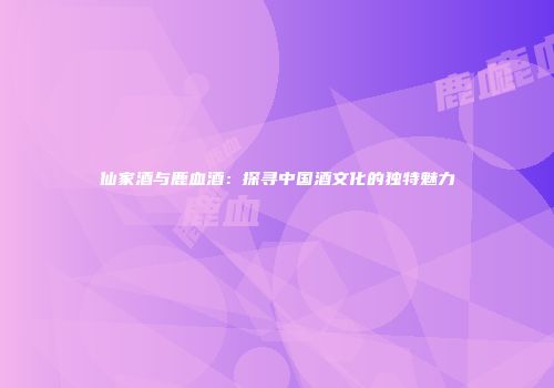 仙家酒与鹿血酒：探寻中国酒文化的独特魅力