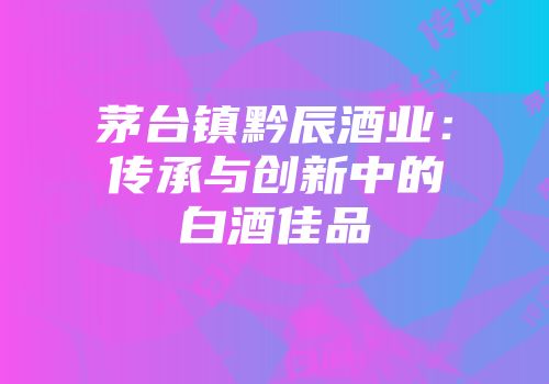 茅台镇黔辰酒业：传承与创新中的白酒佳品