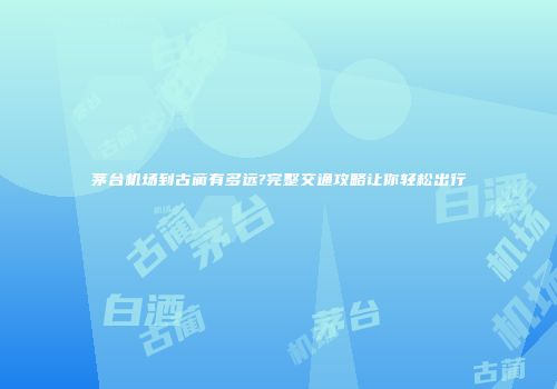 茅台机场到古蔺有多远?完整交通攻略让你轻松出行