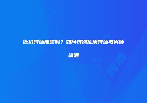 低价啤酒能喝吗？如何辨别优质啤酒与劣质啤酒