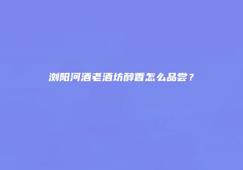 浏阳河酒老酒坊醇香怎么品尝？