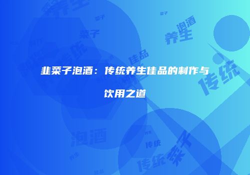 韭菜子泡酒：传统养生佳品的制作与饮用之道