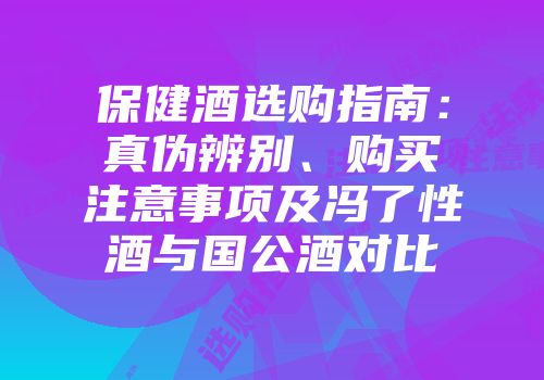 保健酒选购指南：真伪辨别、购买注意事项及冯了性酒与国公酒对比