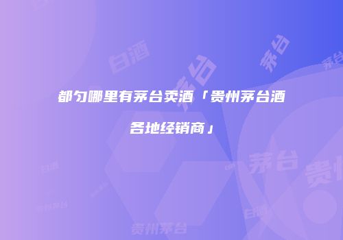 都匀哪里有茅台卖酒「贵州茅台酒各地经销商」