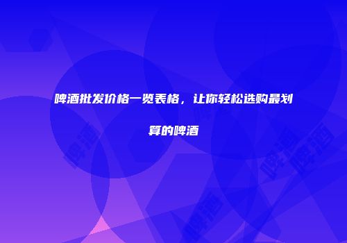 啤酒批发价格一览表格，让你轻松选购最划算的啤酒