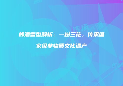 郎酒香型解析：一树三花，传承国家级非物质文化遗产