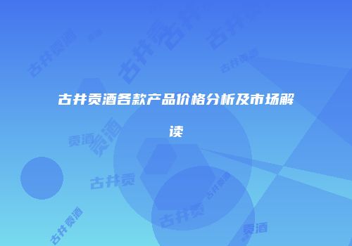 古井贡酒各款产品价格分析及市场解读
