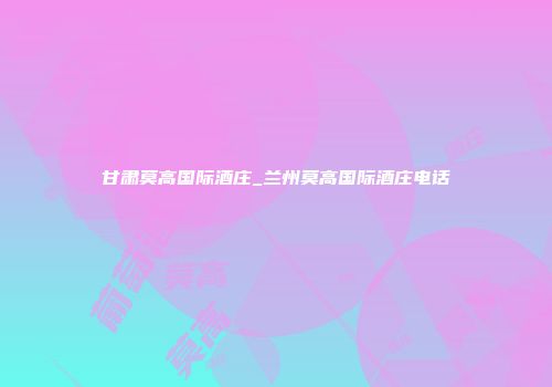 甘肃莫高国际酒庄_兰州莫高国际酒庄电话