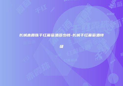 长城赤霞珠干红葡萄酒多少钱-长城干红葡萄酒特级