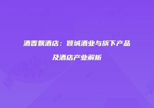 酒香飘酒店：倾城酒业与旗下产品及酒店产业解析