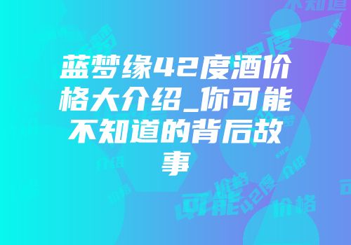 蓝梦缘42度酒价格大介绍_你可能不知道的背后故事