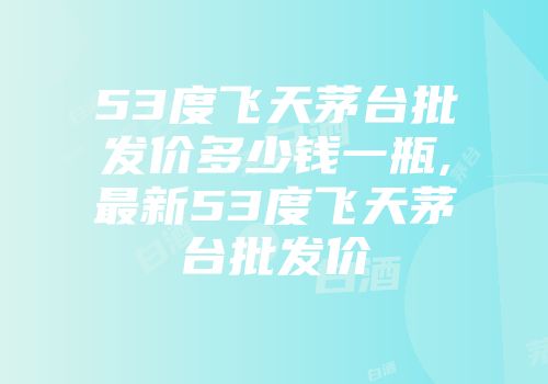 53度飞天茅台批发价多少钱一瓶,最新53度飞天茅台批发价