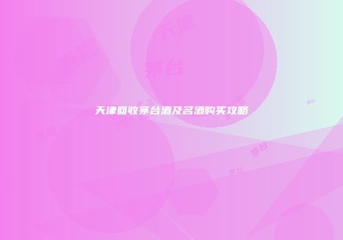 天津回收茅台酒及名酒购买攻略