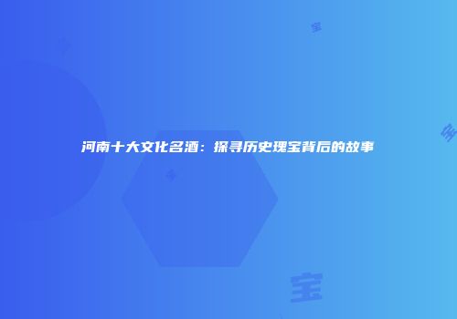 河南十大文化名酒：探寻历史瑰宝背后的故事
