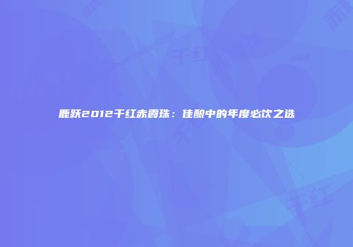 鹿跃2012干红赤霞珠：佳酿中的年度必饮之选