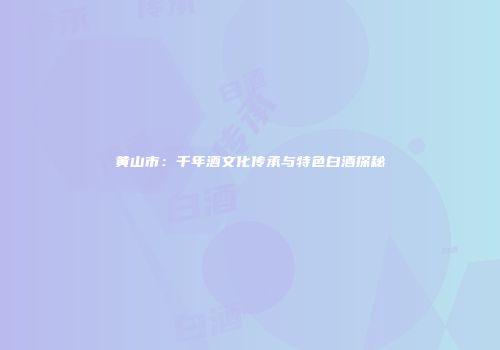 黄山市：千年酒文化传承与特色白酒探秘