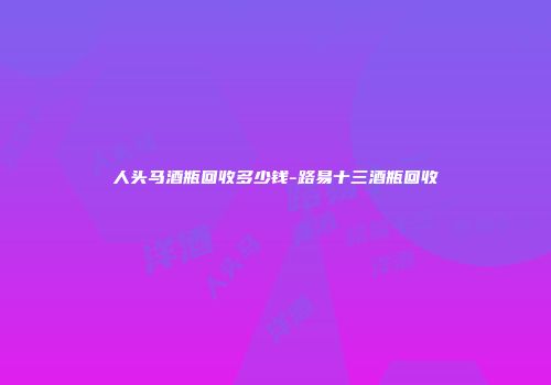人头马酒瓶回收多少钱-路易十三酒瓶回收